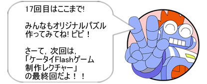 17回目はここまで! みんなもオリジナルパズル作ってみてね! ピピ！ さーて、次回は、「ケータイFlashゲーム制作レクチャー」の最終回だよ！！